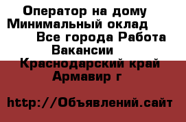 Оператор на дому › Минимальный оклад ­ 40 000 - Все города Работа » Вакансии   . Краснодарский край,Армавир г.